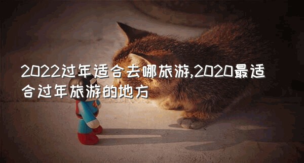 2022过年适合去哪旅游,2020最适合过年旅游的地方