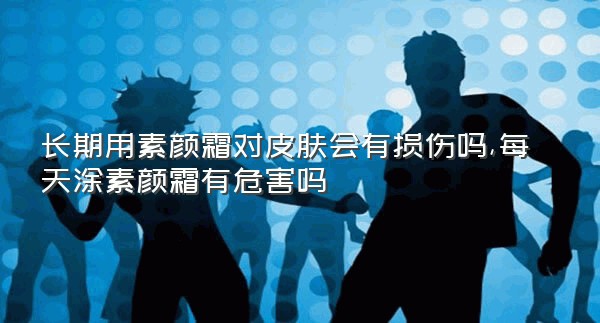 长期用素颜霜对皮肤会有损伤吗,每天涂素颜霜有危害吗