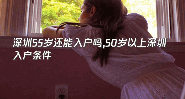 深圳55岁还能入户吗,50岁以上深圳入户条件