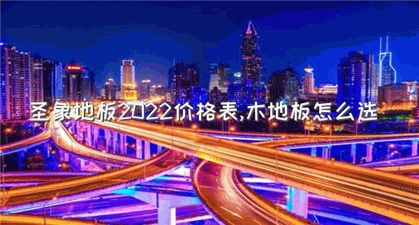 圣象地板2022价格表,木地板怎么选