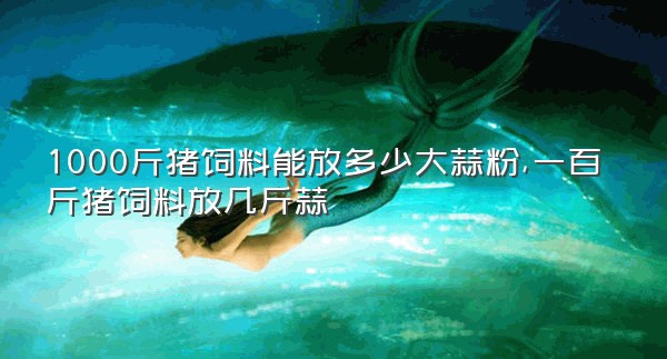 1000斤猪饲料能放多少大蒜粉,一百斤猪饲料放几斤蒜