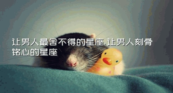 让男人最舍不得的星座,让男人刻骨铭心的星座
