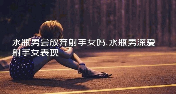 水瓶男会放弃射手女吗,水瓶男深爱射手女表现