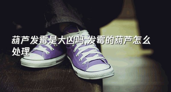 葫芦发霉是大凶吗,发霉的葫芦怎么处理