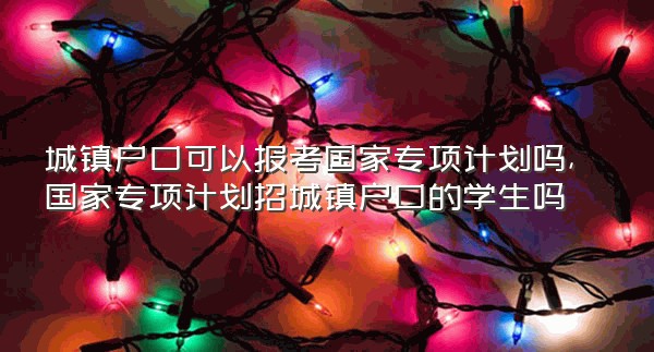 城镇户口可以报考国家专项计划吗,国家专项计划招城镇户口的学生吗