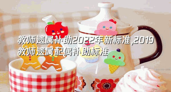 教师遗属补助2022年新标准,2019教师遗属配偶补助标准