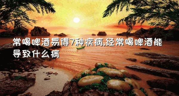 常喝啤酒易得7种疾病,经常喝啤酒能导致什么病