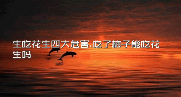 生吃花生四大危害,吃了柿子能吃花生吗