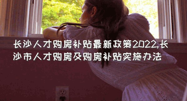 长沙人才购房补贴最新政策2022,长沙市人才购房及购房补贴实施办法