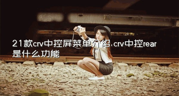 21款crv中控屏菜单介绍,crv中控rear是什么功能