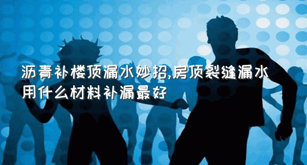 沥青补楼顶漏水妙招,房顶裂缝漏水用什么材料补漏最好