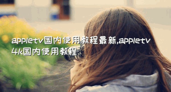 appletv国内使用教程最新,appletv4k国内使用教程