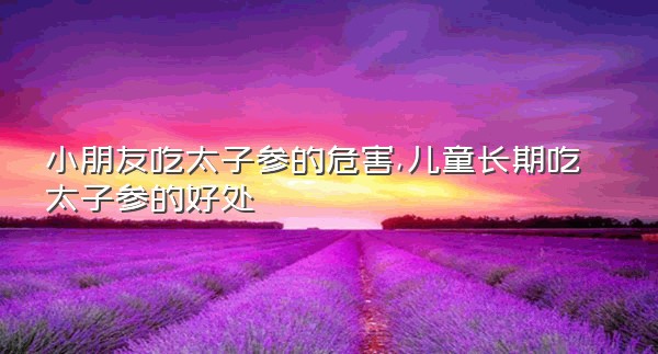 小朋友吃太子参的危害,儿童长期吃太子参的好处