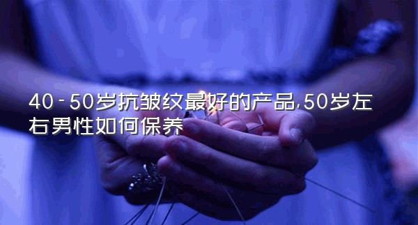 40-50岁抗皱纹最好的产品,50岁左右男性如何保养