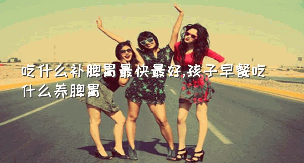 吃什么补脾胃最快最好,孩子早餐吃什么养脾胃