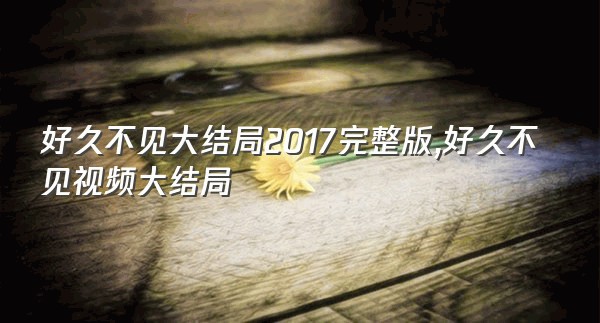 好久不见大结局2017完整版,好久不见视频大结局