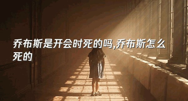 乔布斯是开会时死的吗,乔布斯怎么死的