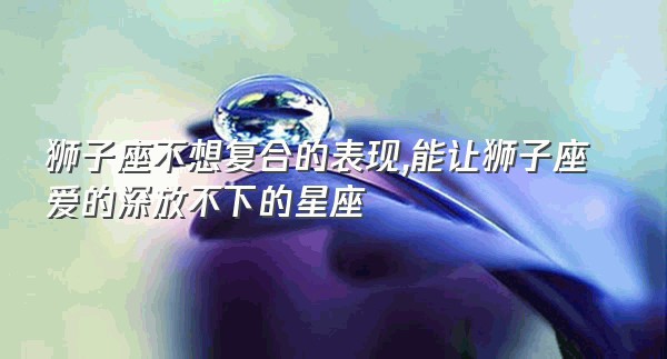 狮子座不想复合的表现,能让狮子座爱的深放不下的星座