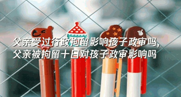 父亲受过行政拘留影响孩子政审吗,父亲被拘留十日对孩子政审影响吗