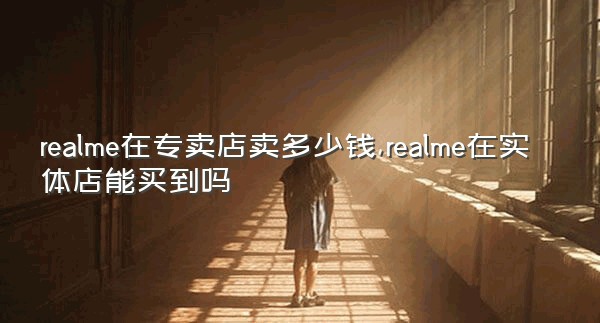 realme在专卖店卖多少钱,realme在实体店能买到吗