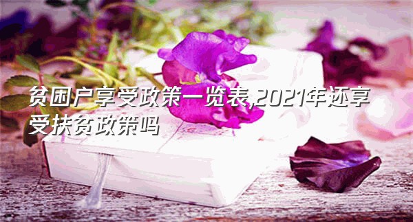 贫困户享受政策一览表,2021年还享受扶贫政策吗