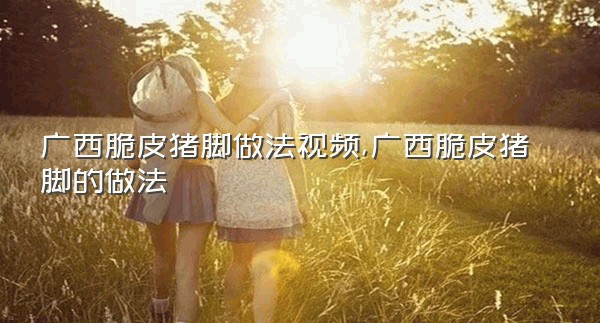 广西脆皮猪脚做法视频,广西脆皮猪脚的做法