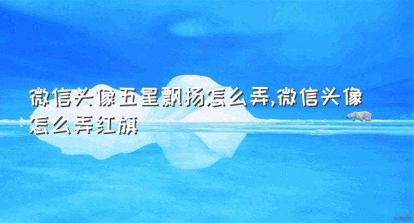 微信头像五星飘扬怎么弄,微信头像怎么弄红旗