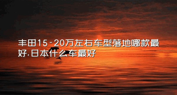 丰田15-20万左右车型落地哪款最好,日本什么车最好