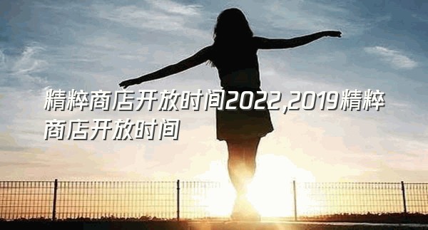 精粹商店开放时间2022,2019精粹商店开放时间