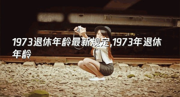 1973退休年龄最新规定,1973年退休年龄