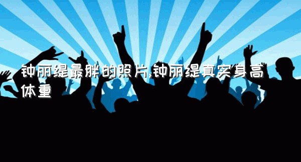 钟丽缇最胖的照片,钟丽缇真实身高体重