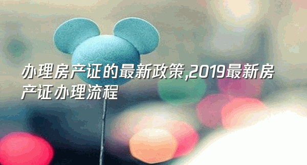 办理房产证的最新政策,2019最新房产证办理流程