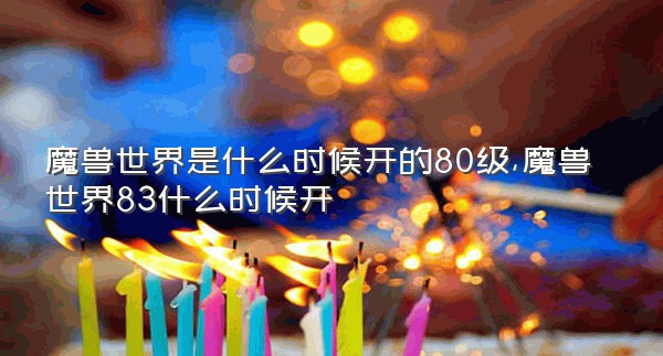 魔兽世界是什么时候开的80级,魔兽世界83什么时候开