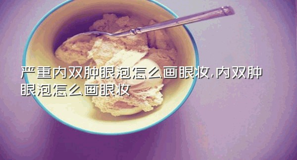 严重内双肿眼泡怎么画眼妆,内双肿眼泡怎么画眼妆