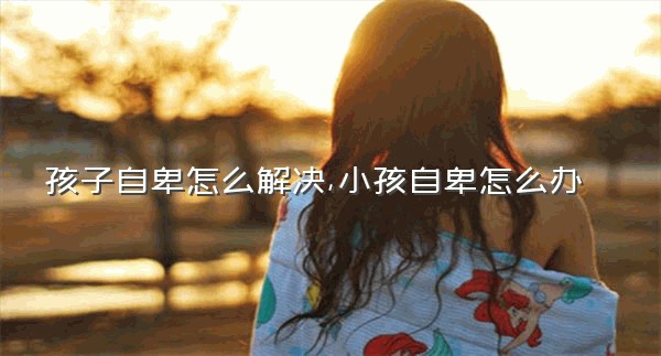 孩子自卑怎么解决,小孩自卑怎么办