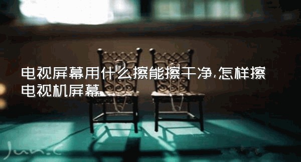 电视屏幕用什么擦能擦干净,怎样擦电视机屏幕