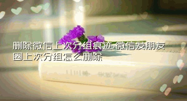 删除微信上次分组痕迹,微信发朋友圈上次分组怎么删除