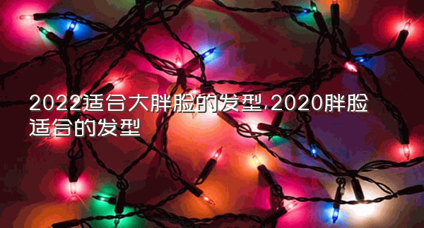 2022适合大胖脸的发型,2020胖脸适合的发型