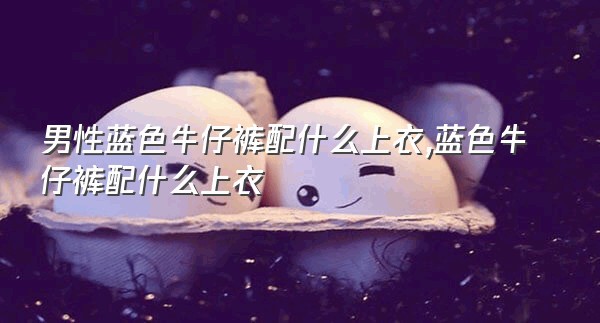 男性蓝色牛仔裤配什么上衣,蓝色牛仔裤配什么上衣