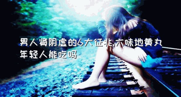 男人肾阴虚的6大征兆,六味地黄丸年轻人能吃吗
