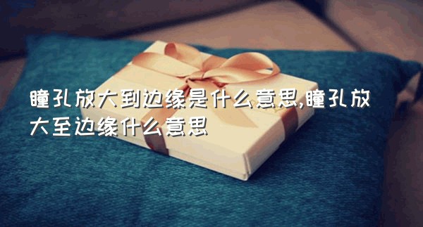 瞳孔放大到边缘是什么意思,瞳孔放大至边缘什么意思