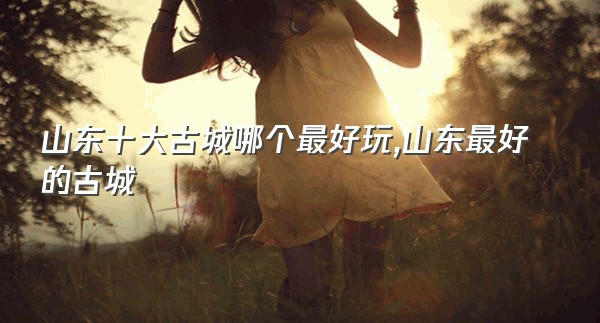 山东十大古城哪个最好玩,山东最好的古城