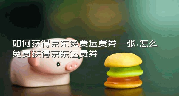 如何获得京东免费运费券一张,怎么免费获得京东运费券