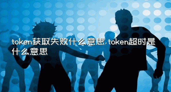 token获取失败什么意思,token超时是什么意思