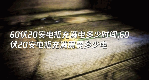 60伏20安电瓶充满电多少时间,60伏20安电瓶充满需要多少电