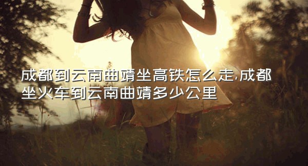 成都到云南曲靖坐高铁怎么走,成都坐火车到云南曲靖多少公里