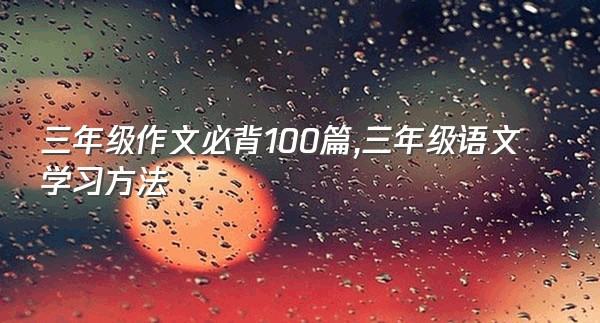 三年级作文必背100篇,三年级语文学习方法