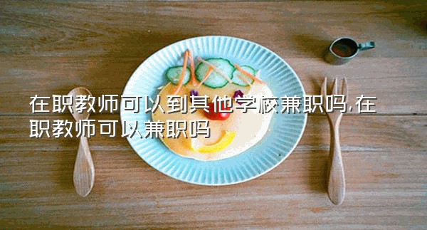 在职教师可以到其他学校兼职吗,在职教师可以兼职吗