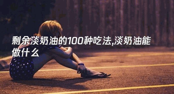 剩余淡奶油的100种吃法,淡奶油能做什么