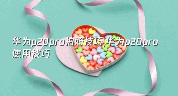 华为p20pro拍照技巧,华为p20pro使用技巧